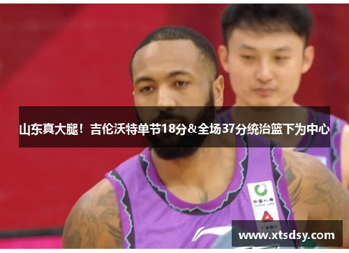 山东真大腿！吉伦沃特单节18分&全场37分统治篮下为中心