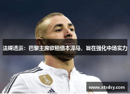 法媒透露：巴黎主席欲租借本泽马，旨在强化中场实力