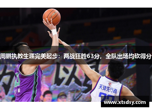 周鹏执教生涯完美起步：两战狂胜63分，全队出场均砍得分